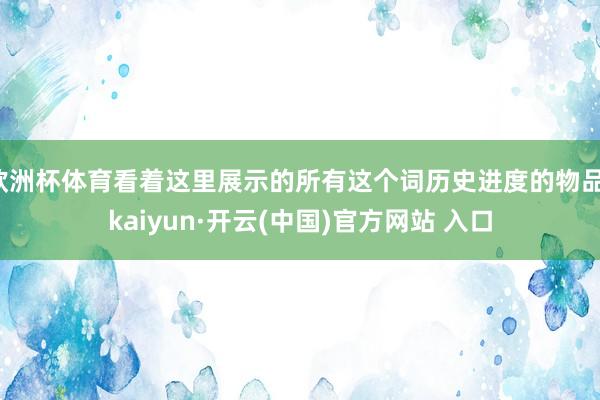 欧洲杯体育看着这里展示的所有这个词历史进度的物品-kaiyun·开云(中国)官方网站 入口