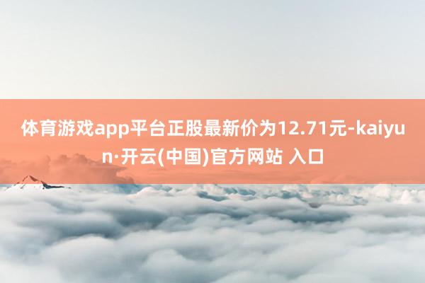 体育游戏app平台正股最新价为12.71元-kaiyun·开云(中国)官方网站 入口