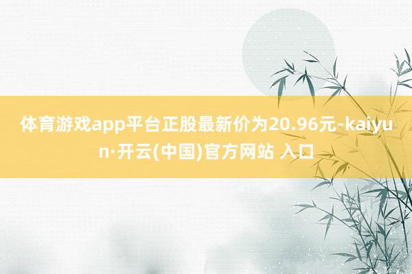 体育游戏app平台正股最新价为20.96元-kaiyun·开云(中国)官方网站 入口