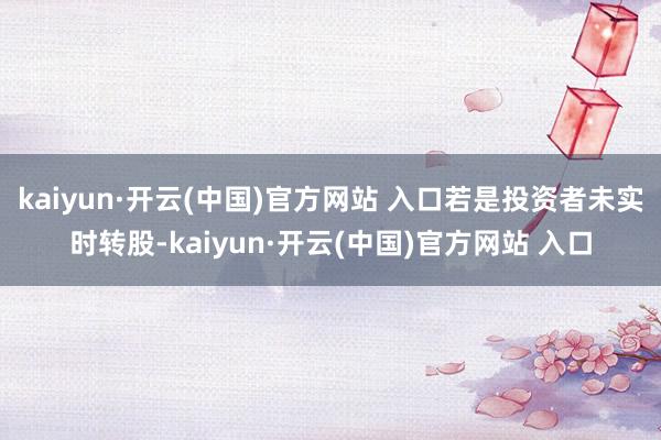 kaiyun·开云(中国)官方网站 入口若是投资者未实时转股-kaiyun·开云(中国)官方网站 入口