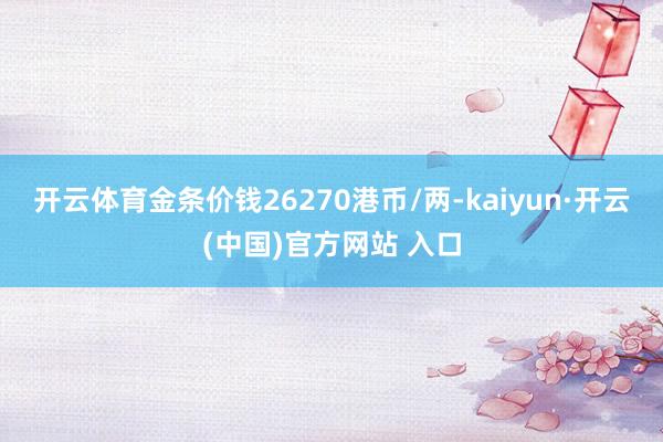 开云体育金条价钱26270港币/两-kaiyun·开云(中国)官方网站 入口