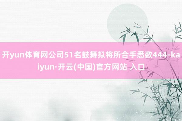 开yun体育网公司51名鼓舞拟将所合手悉数444-kaiyun·开云(中国)官方网站 入口