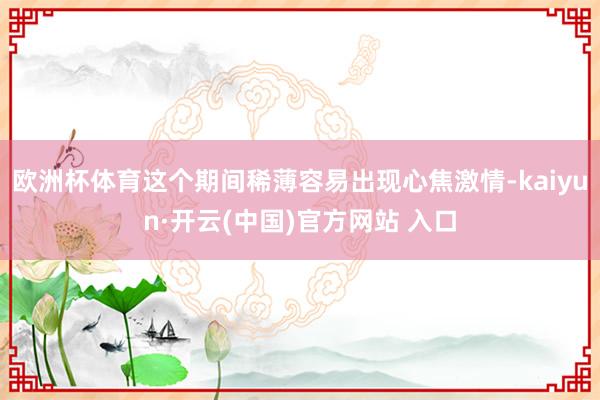 欧洲杯体育这个期间稀薄容易出现心焦激情-kaiyun·开云(中国)官方网站 入口