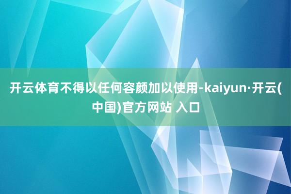 开云体育不得以任何容颜加以使用-kaiyun·开云(中国)官方网站 入口