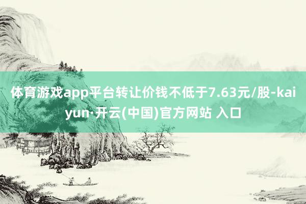 体育游戏app平台转让价钱不低于7.63元/股-kaiyun·开云(中国)官方网站 入口