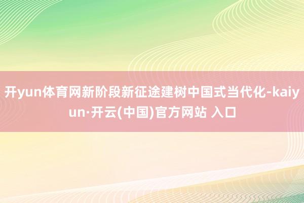 开yun体育网新阶段新征途建树中国式当代化-kaiyun·开云(中国)官方网站 入口