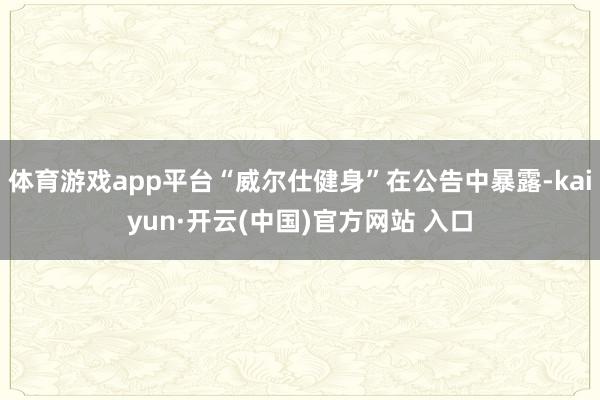 体育游戏app平台“威尔仕健身”在公告中暴露-kaiyun·开云(中国)官方网站 入口