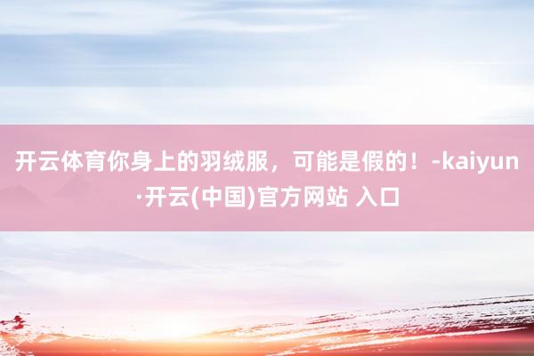 开云体育你身上的羽绒服，可能是假的！-kaiyun·开云(中国)官方网站 入口