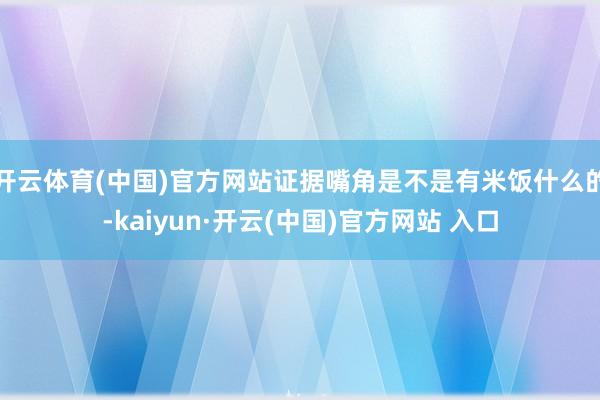 开云体育(中国)官方网站证据嘴角是不是有米饭什么的-kaiyun·开云(中国)官方网站 入口