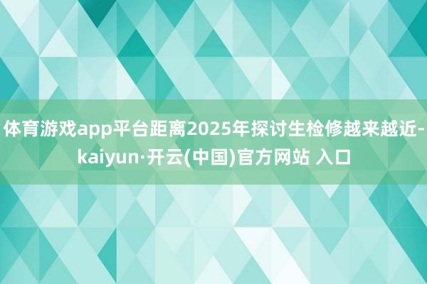 体育游戏app平台距离2025年探讨生检修越来越近-kaiyun·开云(中国)官方网站 入口
