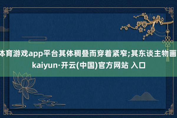 体育游戏app平台其体稠叠而穿着紧窄;其东谈主物画-kaiyun·开云(中国)官方网站 入口
