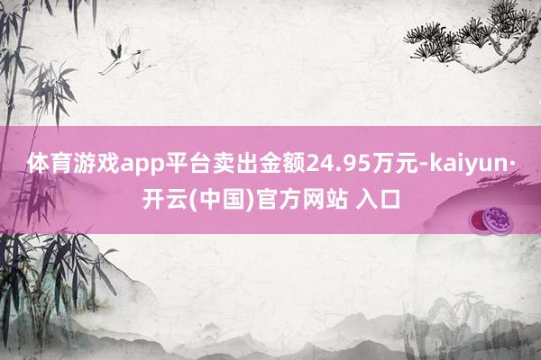 体育游戏app平台卖出金额24.95万元-kaiyun·开云(中国)官方网站 入口