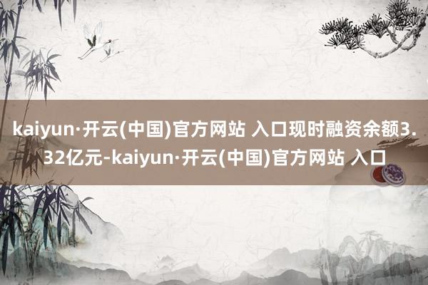 kaiyun·开云(中国)官方网站 入口现时融资余额3.32亿元-kaiyun·开云(中国)官方网站 入口