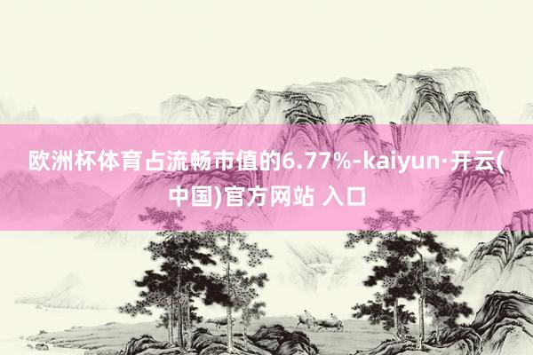 欧洲杯体育占流畅市值的6.77%-kaiyun·开云(中国)官方网站 入口