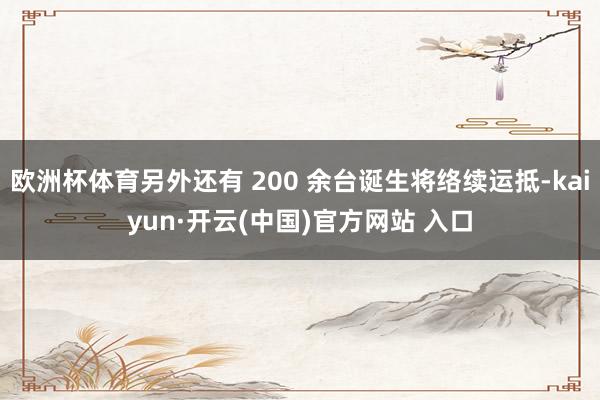 欧洲杯体育另外还有 200 余台诞生将络续运抵-kaiyun·开云(中国)官方网站 入口