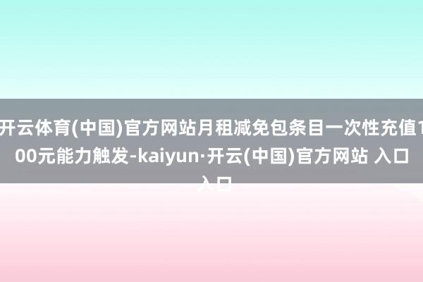 开云体育(中国)官方网站月租减免包条目一次性充值100元能力触发-kaiyun·开云(中国)官方网站 入口