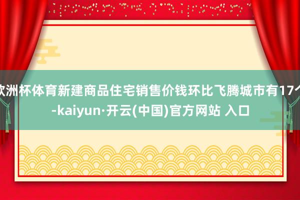 欧洲杯体育新建商品住宅销售价钱环比飞腾城市有17个-kaiyun·开云(中国)官方网站 入口