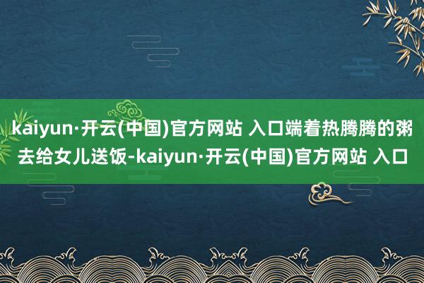 kaiyun·开云(中国)官方网站 入口端着热腾腾的粥去给女儿送饭-kaiyun·开云(中国)官方网站 入口