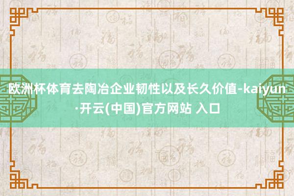 欧洲杯体育去陶冶企业韧性以及长久价值-kaiyun·开云(中国)官方网站 入口