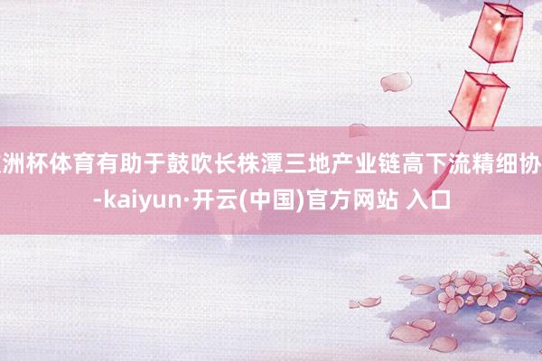欧洲杯体育有助于鼓吹长株潭三地产业链高下流精细协同-kaiyun·开云(中国)官方网站 入口