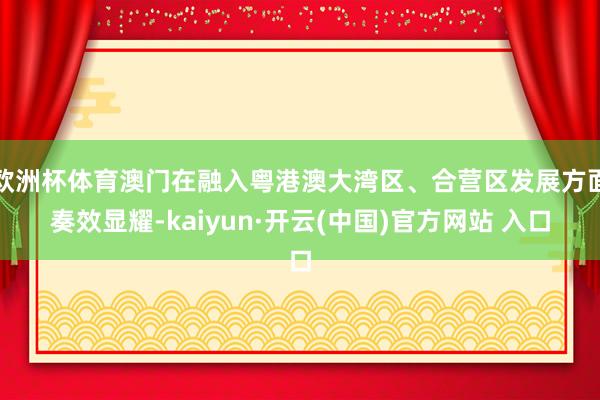 欧洲杯体育澳门在融入粤港澳大湾区、合营区发展方面奏效显耀-kaiyun·开云(中国)官方网站 入口