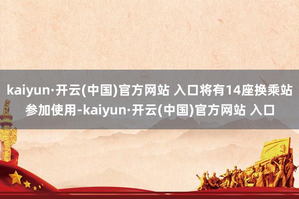 kaiyun·开云(中国)官方网站 入口将有14座换乘站参加使用-kaiyun·开云(中国)官方网站 入口