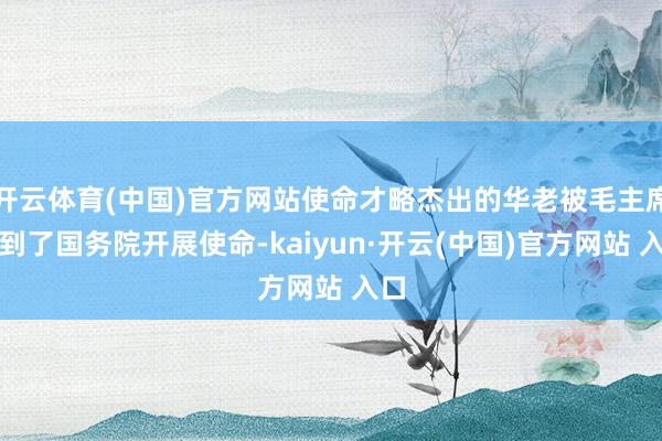 开云体育(中国)官方网站使命才略杰出的华老被毛主席调到了国务院开展使命-kaiyun·开云(中国)官方网站 入口