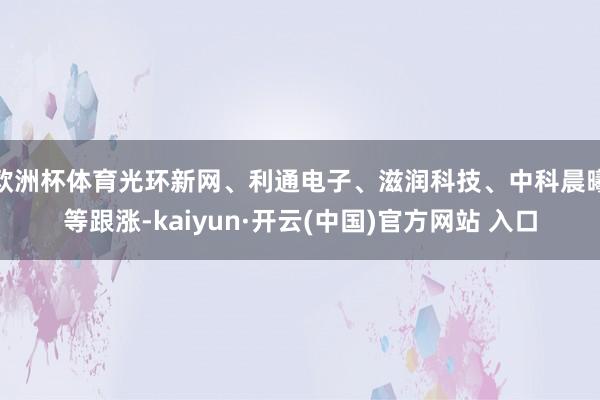 欧洲杯体育光环新网、利通电子、滋润科技、中科晨曦等跟涨-kaiyun·开云(中国)官方网站 入口