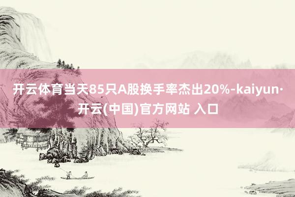 开云体育当天85只A股换手率杰出20%-kaiyun·开云(中国)官方网站 入口