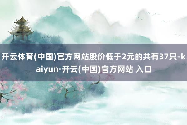 开云体育(中国)官方网站股价低于2元的共有37只-kaiyun·开云(中国)官方网站 入口