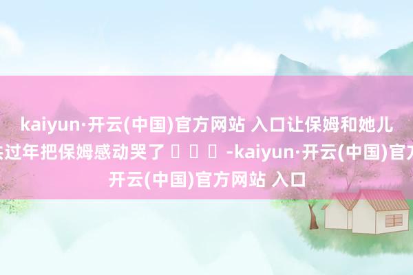 kaiyun·开云(中国)官方网站 入口让保姆和她儿子跟我总共过年把保姆感动哭了 ​​​-kaiyun·开云(中国)官方网站 入口