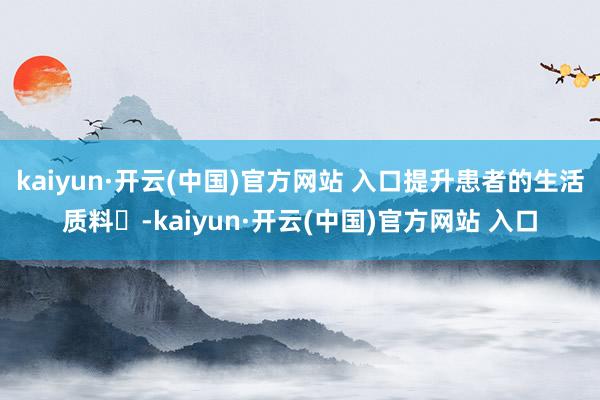 kaiyun·开云(中国)官方网站 入口提升患者的生活质料‌-kaiyun·开云(中国)官方网站 入口