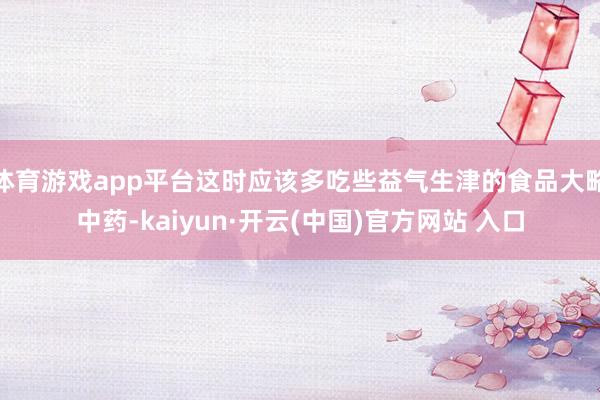 体育游戏app平台这时应该多吃些益气生津的食品大略中药-kaiyun·开云(中国)官方网站 入口