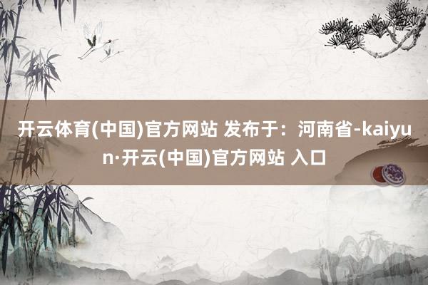 开云体育(中国)官方网站 发布于：河南省-kaiyun·开云(中国)官方网站 入口