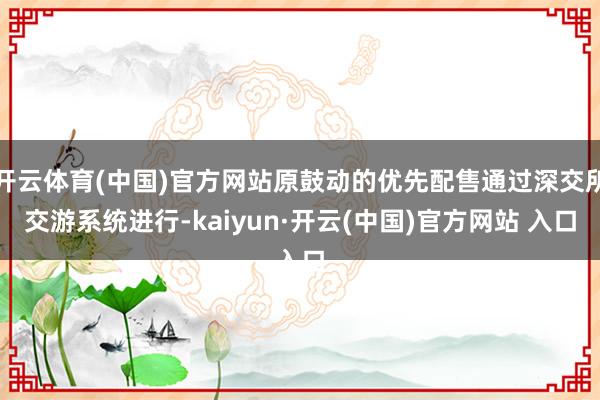 开云体育(中国)官方网站原鼓动的优先配售通过深交所交游系统进行-kaiyun·开云(中国)官方网站 入口