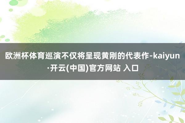 欧洲杯体育巡演不仅将呈现黄刚的代表作-kaiyun·开云(中国)官方网站 入口