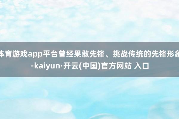 体育游戏app平台曾经果敢先锋、挑战传统的先锋形象-kaiyun·开云(中国)官方网站 入口
