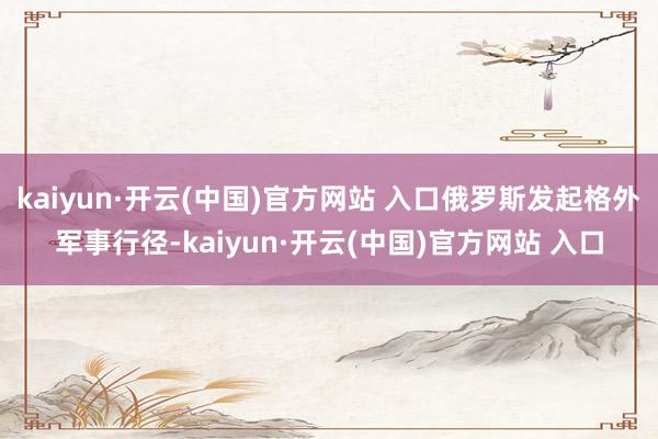 kaiyun·开云(中国)官方网站 入口俄罗斯发起格外军事行径-kaiyun·开云(中国)官方网站 入口