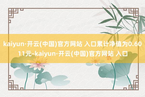 kaiyun·开云(中国)官方网站 入口累计净值为0.6011元-kaiyun·开云(中国)官方网站 入口