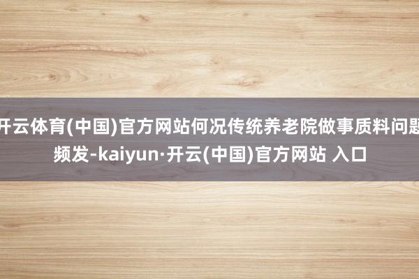 开云体育(中国)官方网站何况传统养老院做事质料问题频发-kaiyun·开云(中国)官方网站 入口