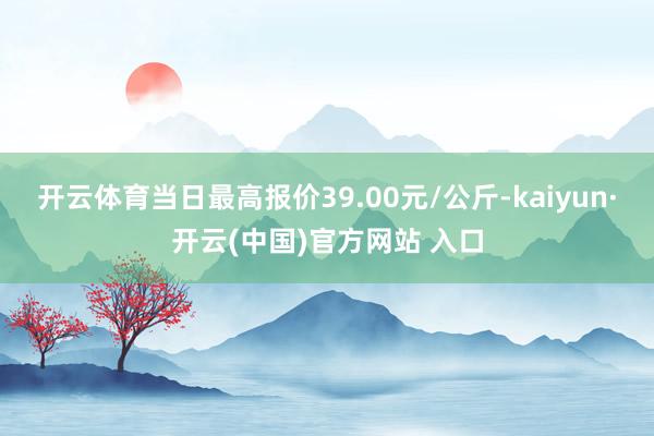 开云体育当日最高报价39.00元/公斤-kaiyun·开云(中国)官方网站 入口