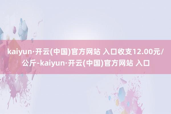 kaiyun·开云(中国)官方网站 入口收支12.00元/公斤-kaiyun·开云(中国)官方网站 入口
