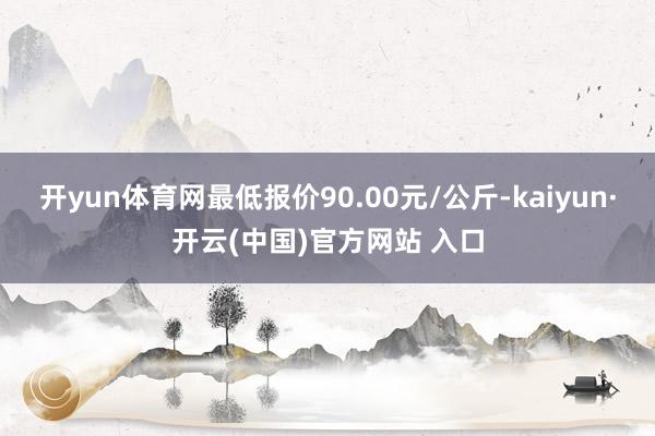 开yun体育网最低报价90.00元/公斤-kaiyun·开云(中国)官方网站 入口