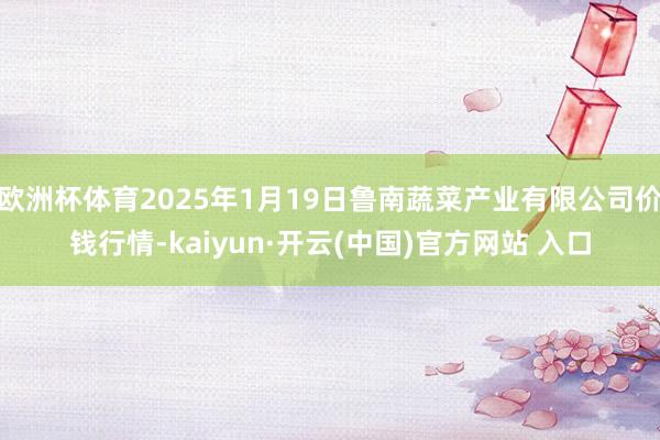 欧洲杯体育2025年1月19日鲁南蔬菜产业有限公司价钱行情-kaiyun·开云(中国)官方网站 入口