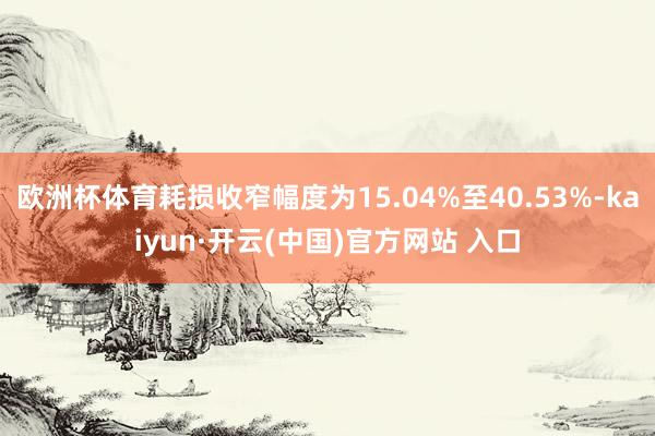 欧洲杯体育耗损收窄幅度为15.04%至40.53%-kaiyun·开云(中国)官方网站 入口