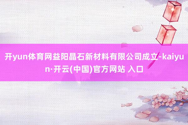 开yun体育网益阳晶石新材料有限公司成立-kaiyun·开云(中国)官方网站 入口