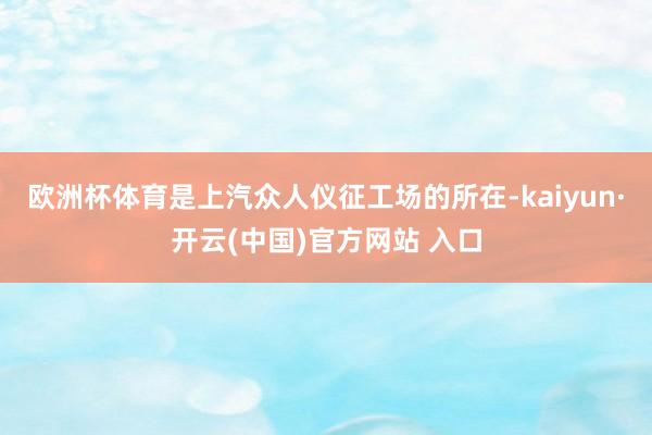 欧洲杯体育是上汽众人仪征工场的所在-kaiyun·开云(中国)官方网站 入口