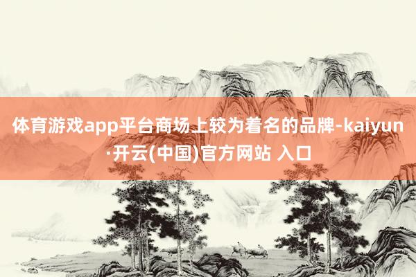 体育游戏app平台商场上较为着名的品牌-kaiyun·开云(中国)官方网站 入口