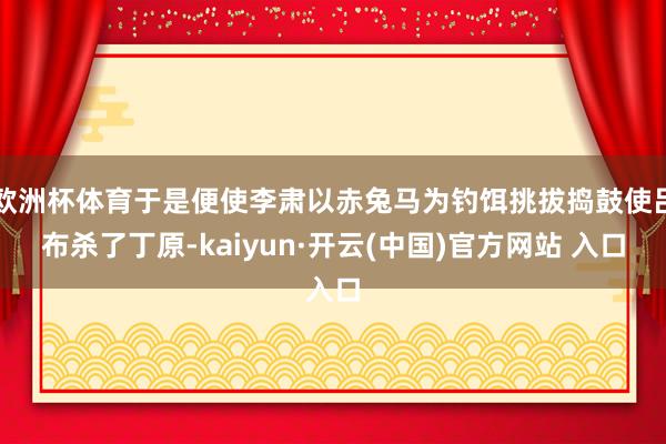 欧洲杯体育于是便使李肃以赤兔马为钓饵挑拔捣鼓使吕布杀了丁原-kaiyun·开云(中国)官方网站 入口