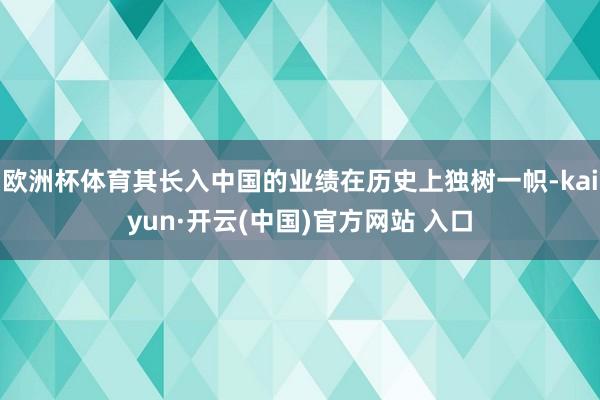 欧洲杯体育其长入中国的业绩在历史上独树一帜-kaiyun·开云(中国)官方网站 入口